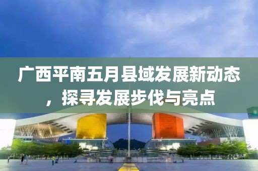 广西平南五月县域发展新动态，探寻发展步伐与亮点