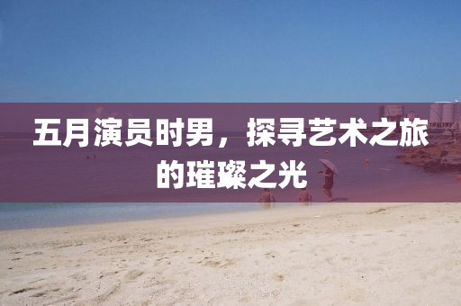 五月演员时男，探寻艺术之旅的璀璨之光