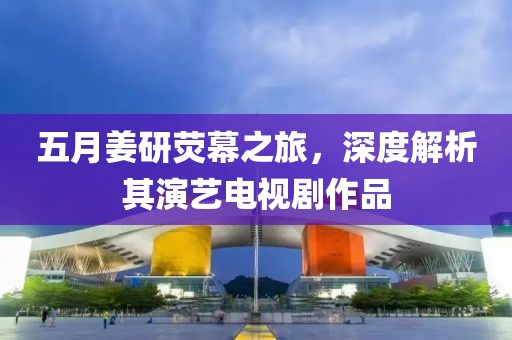 五月姜研荧幕之旅，深度解析其演艺电视剧作品