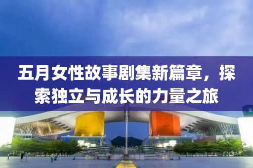 五月女性故事剧集新篇章，探索独立与成长的力量之旅