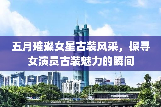 五月璀璨女星古装风采，探寻女演员古装魅力的瞬间