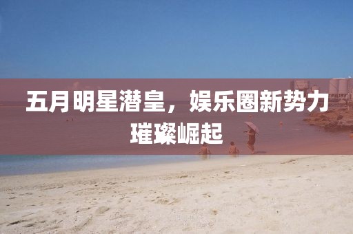五月明星潜皇，娱乐圈新势力璀璨崛起