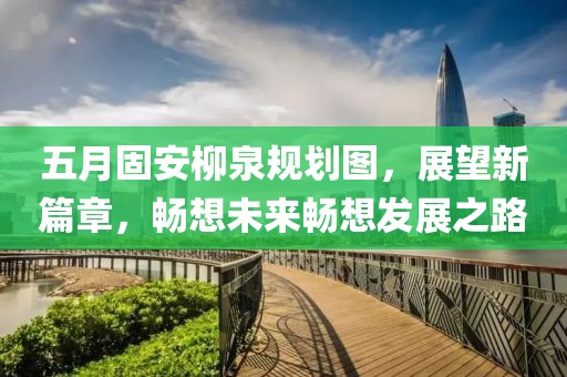五月固安柳泉规划图，展望新篇章，畅想未来畅想发展之路