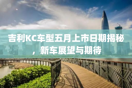 吉利KC车型五月上市日期揭秘，新车展望与期待
