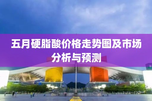 五月硬脂酸价格走势图及市场分析与预测