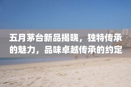 五月茅台新品揭晓，独特传承的魅力，品味卓越传承的约定