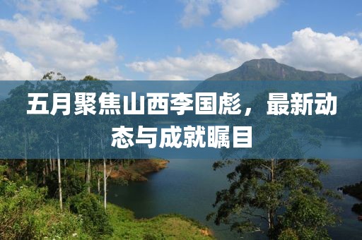 五月聚焦山西李国彪，最新动态与成就瞩目