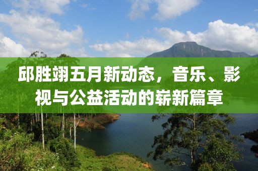 邱胜翊五月新动态，音乐、影视与公益活动的崭新篇章