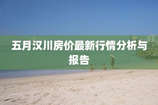 五月汉川房价最新行情分析与报告