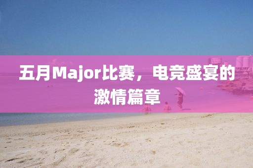 五月Major比赛，电竞盛宴的激情篇章