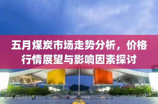 五月煤炭市场走势分析，价格行情展望与影响因素探讨