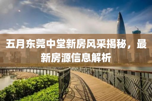 五月东莞中堂新房风采揭秘，最新房源信息解析