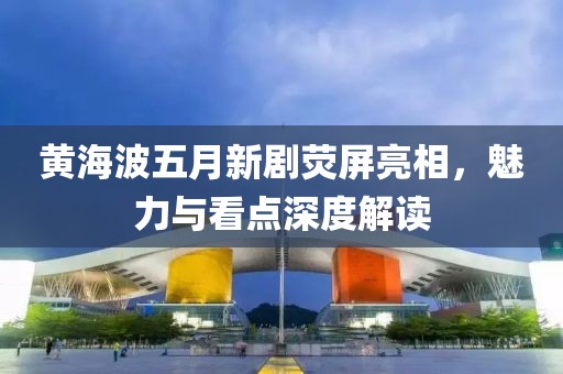 黄海波五月新剧荧屏亮相，魅力与看点深度解读