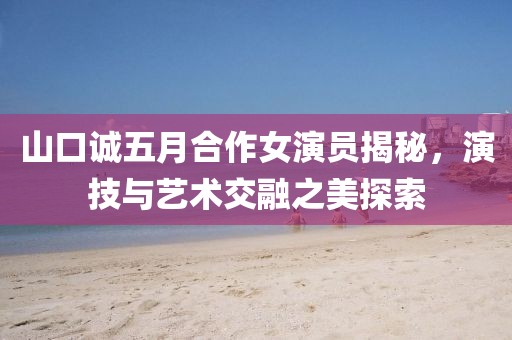 山口诚五月合作女演员揭秘，演技与艺术交融之美探索