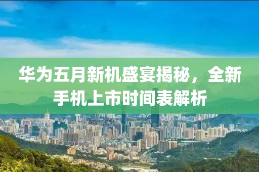 华为五月新机盛宴揭秘，全新手机上市时间表解析