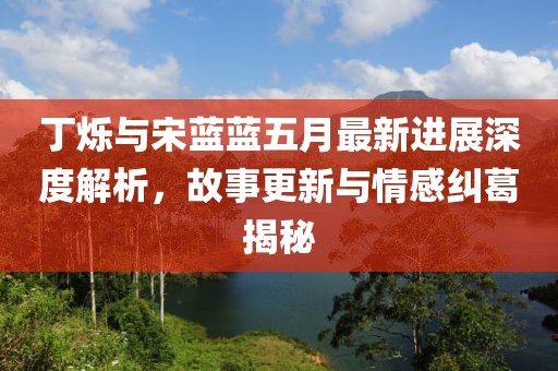 丁烁与宋蓝蓝五月最新进展深度解析，故事更新与情感纠葛揭秘