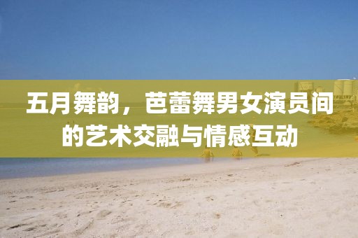 五月舞韵，芭蕾舞男女演员间的艺术交融与情感互动