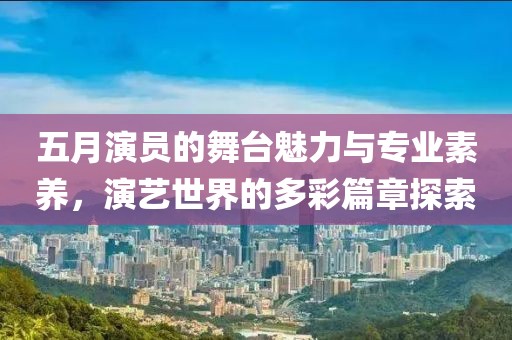 五月演员的舞台魅力与专业素养，演艺世界的多彩篇章探索