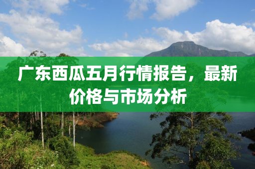 广东西瓜五月行情报告，最新价格与市场分析