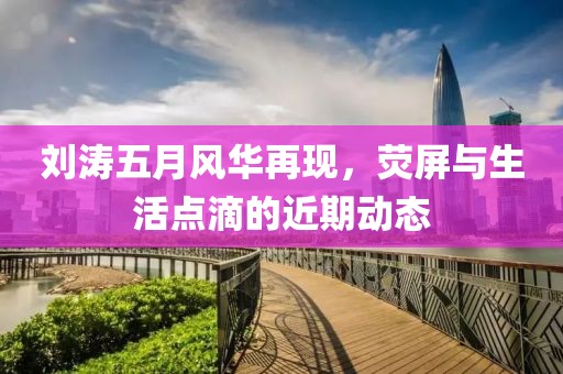 刘涛五月风华再现，荧屏与生活点滴的近期动态