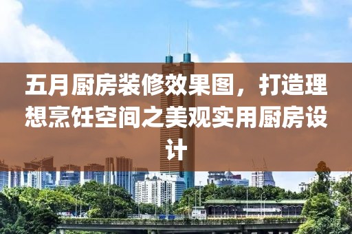 五月厨房装修效果图，打造理想烹饪空间之美观实用厨房设计
