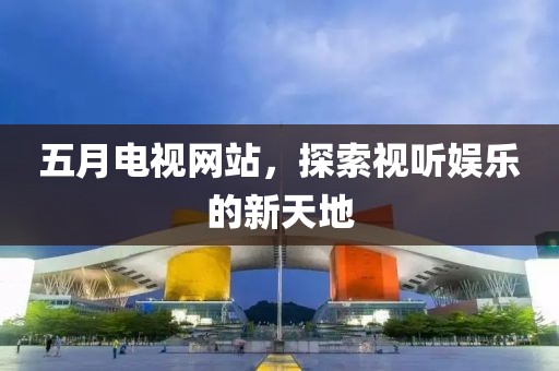 五月电视网站，探索视听娱乐的新天地