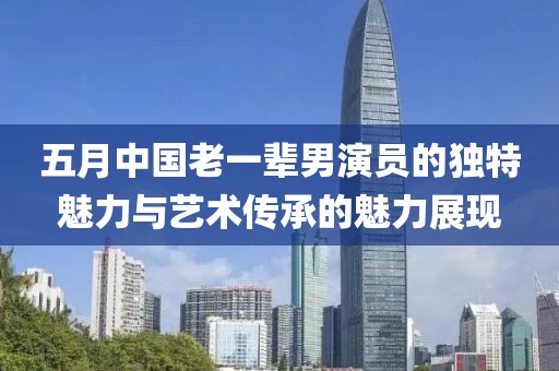 五月中国老一辈男演员的独特魅力与艺术传承的魅力展现