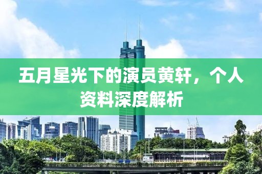 五月星光下的演员黄轩，个人资料深度解析