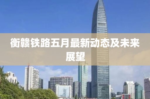衡赣铁路五月最新动态及未来展望