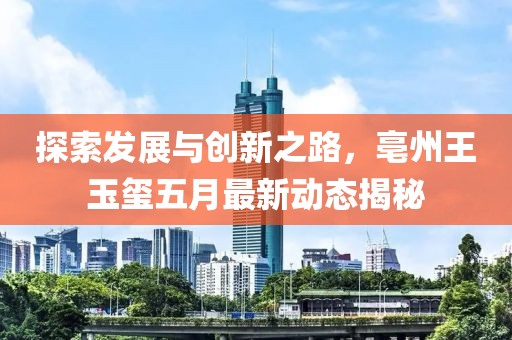 探索发展与创新之路，亳州王玉玺五月最新动态揭秘