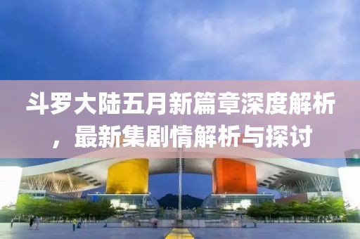 斗罗大陆五月新篇章深度解析，最新集剧情解析与探讨