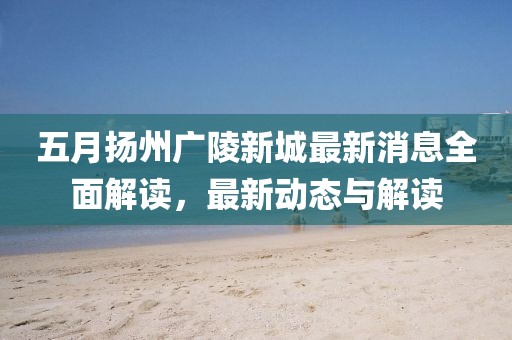五月扬州广陵新城最新消息全面解读，最新动态与解读