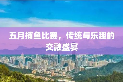 五月捕鱼比赛，传统与乐趣的交融盛宴