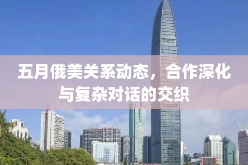 五月俄美关系动态，合作深化与复杂对话的交织