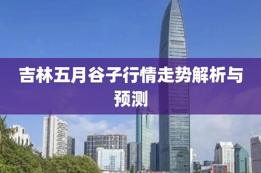 吉林五月谷子行情走势解析与预测