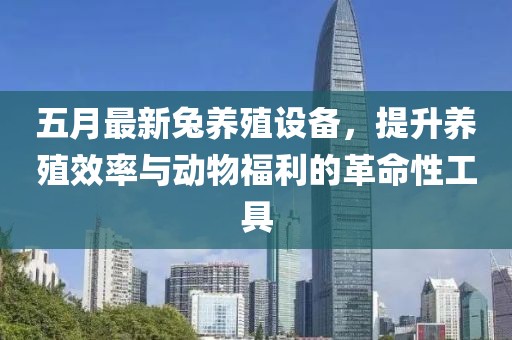 五月最新兔养殖设备，提升养殖效率与动物福利的革命性工具