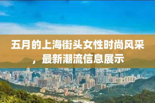 五月的上海街头女性时尚风采，最新潮流信息展示