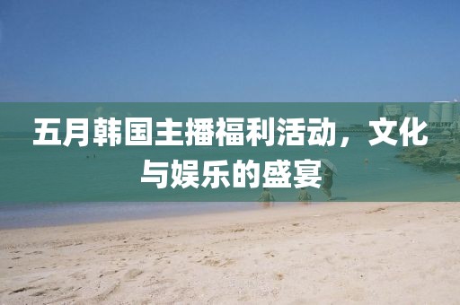 五月韩国主播福利活动，文化与娱乐的盛宴