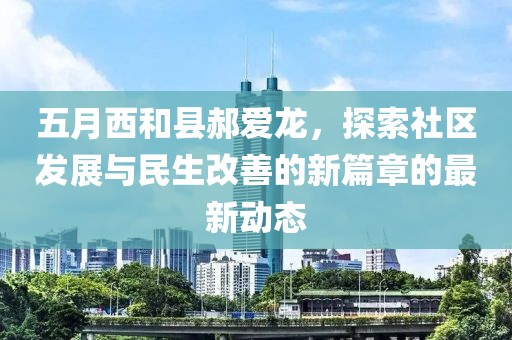 五月西和县郝爱龙，探索社区发展与民生改善的新篇章的最新动态