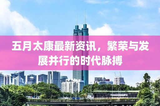 五月太康最新资讯，繁荣与发展并行的时代脉搏