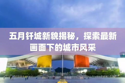 五月钎城新貌揭秘，探索最新画面下的城市风采