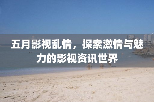 五月影视乱情，探索激情与魅力的影视资讯世界