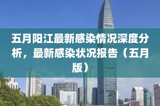 五月阳江最新感染情况深度分析，最新感染状况报告（五月版）
