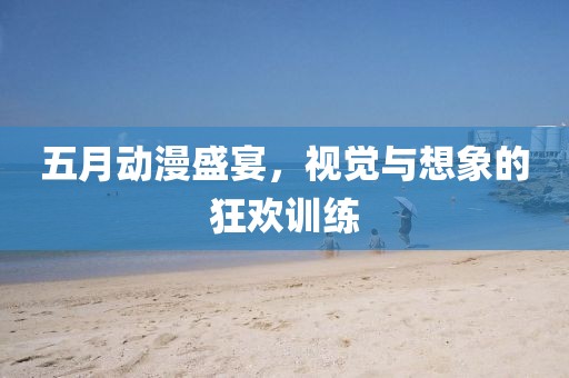 五月动漫盛宴，视觉与想象的狂欢训练
