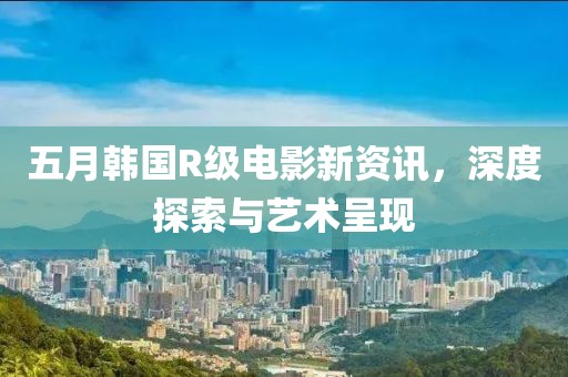 五月韩国R级电影新资讯，深度探索与艺术呈现