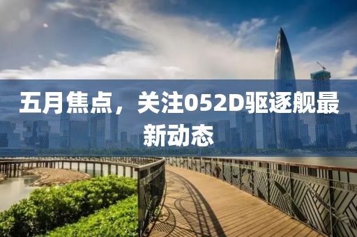 五月焦点，关注052D驱逐舰最新动态