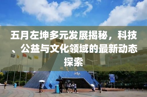 五月左坤多元发展揭秘，科技、公益与文化领域的最新动态探索