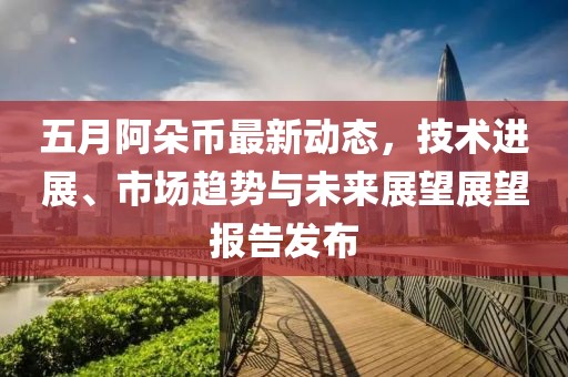五月阿朵币最新动态，技术进展、市场趋势与未来展望展望报告发布