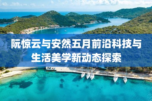 阮惊云与安然五月前沿科技与生活美学新动态探索