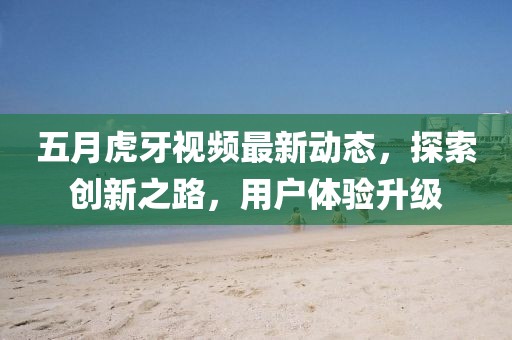 五月虎牙视频最新动态，探索创新之路，用户体验升级